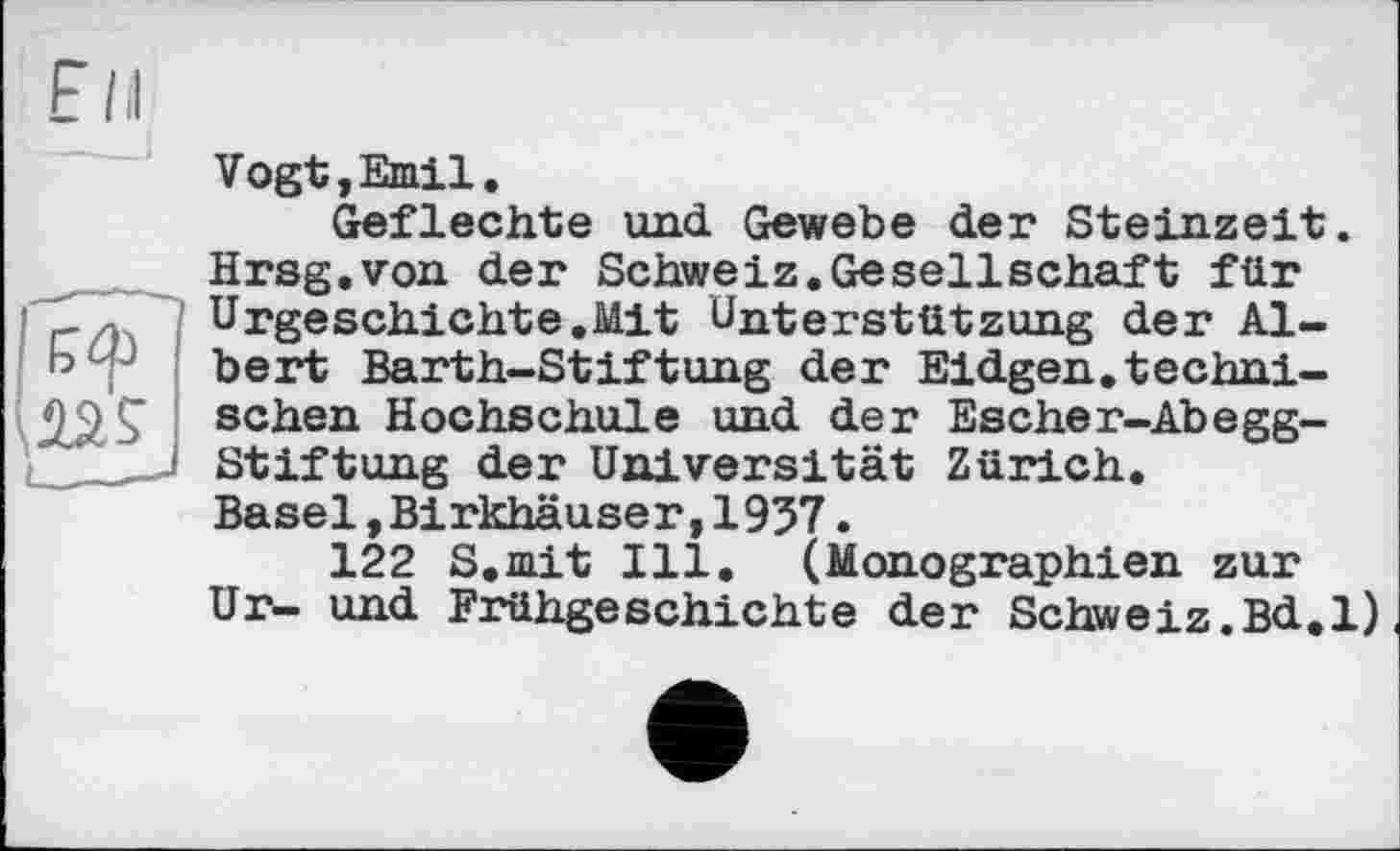 ﻿Vogt,Emil.
Geflechte und Gewebe der Steinzeit. Hrsg.von der Schweiz.Gesellschaft für Urgeschichte.Mit Unterstützung der Albert Barth-Stiftung der Eidgen.technischen Hochschule und der Escher-Abegg-Stiftung der Universität Zürich. Basel»Birkhäuser,1957.
122 S.mit Ill. (Monographien zur Ur- und Frühgeschichte der Schweiz.Bd.l)